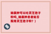 脑囊肿可以吃灵芝孢子粉吗_脑囊肿患者能否服用灵芝孢子粉？)