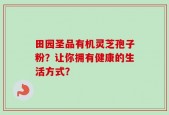 田园圣品有机灵芝孢子粉？让你拥有健康的生活方式？