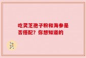 吃灵芝孢子粉和海参是否搭配？你想知道的
