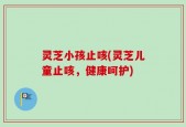 灵芝小孩止咳(灵芝儿童止咳，健康呵护)
