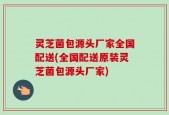 灵芝菌包源头厂家全国配送(全国配送原装灵芝菌包源头厂家)