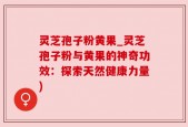 灵芝孢子粉黄果_灵芝孢子粉与黄果的神奇功效：探索天然健康力量)