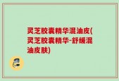 灵芝胶囊精华混油皮(灵芝胶囊精华-舒缓混油皮肤)
