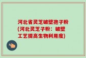河北省灵芝破壁孢子粉(河北灵芝子粉：破壁工艺提高生物利用度)