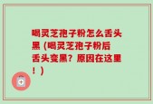 喝灵芝孢子粉怎么舌头黑 (喝灵芝孢子粉后舌头变黑？原因在这里！)