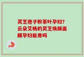 灵芝孢子粉茶叶孕妇？云朵艾杨的灵芝焕颜面膜孕妇能用吗