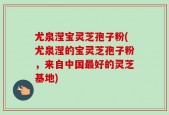 尤泉滢宝灵芝孢子粉(尤泉滢的宝灵芝孢子粉，来自中国最好的灵芝基地)