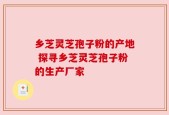 乡芝灵芝孢子粉的产地 探寻乡芝灵芝孢子粉的生产厂家