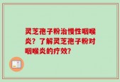灵芝孢子粉治慢性咽喉炎？了解灵芝孢子粉对咽喉炎的疗效？