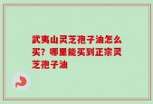 武夷山灵芝孢子油怎么买？哪里能买到正宗灵芝孢子油