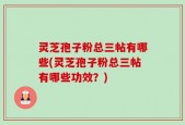 灵芝孢子粉总三帖有哪些(灵芝孢子粉总三帖有哪些功效？)