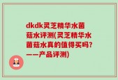 dkdk灵芝精华水菌菇水评测(灵芝精华水菌菇水真的值得买吗？——产品评测)