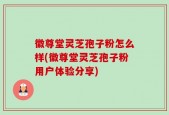 徽尊堂灵芝孢子粉怎么样(徽尊堂灵芝孢子粉用户体验分享)