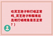 吃灵芝孢子粉打嗝正常吗_灵芝孢子粉服用后出现打嗝现象是否正常？)