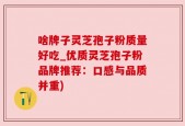 啥牌子灵芝孢子粉质量好吃_优质灵芝孢子粉品牌推荐：口感与品质并重)