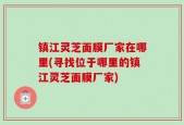 镇江灵芝面膜厂家在哪里(寻找位于哪里的镇江灵芝面膜厂家)