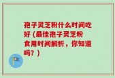孢子灵芝粉什么时间吃好 (最佳孢子灵芝粉食用时间解析，你知道吗？)
