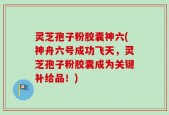 灵芝孢子粉胶囊神六(神舟六号成功飞天，灵芝孢子粉胶囊成为关键补给品！)