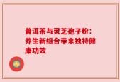 普洱茶与灵芝孢子粉：养生新组合带来独特健康功效
