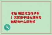 术后 破壁灵芝孢子粉？灵芝孢子粉头道粉和破壁有什么区别吗