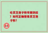 吃灵芝孢子粉早期到应？如何正确使用灵芝孢子粉？