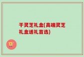 干灵芝礼盒(高端灵芝礼盒送礼首选)