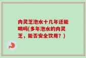 肉灵芝泡水十几年还能喝吗(多年泡水的肉灵芝，能否安全饮用？)