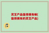 灵芝产品值得拥有嘛(值得拥有的灵芝产品)