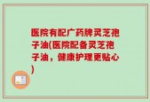 医院有配广药牌灵芝孢子油(医院配备灵芝孢子油，健康护理更贴心)