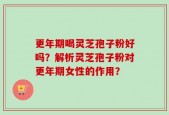 更年期喝灵芝孢子粉好吗？解析灵芝孢子粉对更年期女性的作用？
