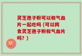 灵芝孢子粉可以和气血片一起吃吗 (可以同食灵芝孢子粉和气血片吗？)