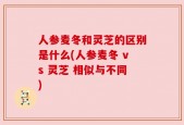人参麦冬和灵芝的区别是什么(人参麦冬 vs 灵芝 相似与不同)