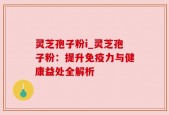 灵芝孢子粉i_灵芝孢子粉：提升免疫力与健康益处全解析