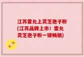 江苏雷允上灵芝孢子粉(江苏品牌上市！雷允灵芝孢子粉一键畅销)