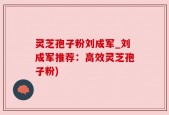 灵芝孢子粉刘成军_刘成军推荐：高效灵芝孢子粉)