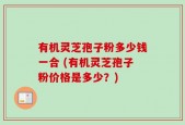 有机灵芝孢子粉多少钱一合 (有机灵芝孢子粉价格是多少？)