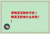 常喝灵芝粉好不好 (喝灵芝粉有什么好处？)