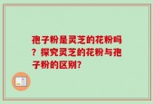 孢子粉是灵芝的花粉吗？探究灵芝的花粉与孢子粉的区别？