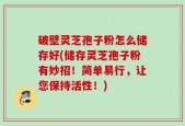 破壁灵芝孢子粉怎么储存好(储存灵芝孢子粉有妙招！简单易行，让您保持活性！)