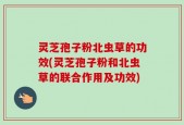 灵芝孢子粉北虫草的功效(灵芝孢子粉和北虫草的联合作用及功效)