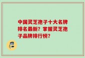 中国灵芝孢子十大名牌排名最新？掌握灵芝孢子品牌排行榜？