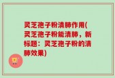 灵芝孢子粉清肺作用(灵芝孢子粉能清肺，新标题：灵芝孢子粉的清肺效果)