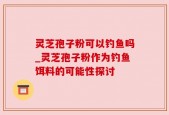 灵芝孢子粉可以钓鱼吗_灵芝孢子粉作为钓鱼饵料的可能性探讨