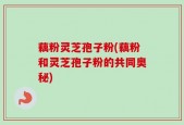 藕粉灵芝孢子粉(藕粉和灵芝孢子粉的共同奥秘)