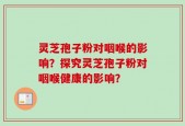 灵芝孢子粉对咽喉的影响？探究灵芝孢子粉对咽喉健康的影响？