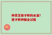 种灵芝孢子粉的水温？孢子粉种植全过程
