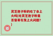 灵芝孢子粉的吃了会上火吗(吃灵芝孢子粉是否容易引发上火问题？)