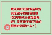 梵天喝好还是饭后喝好灵芝孢子粉给我搜搜 (梵天喝好还是饭后喝好？灵芝孢子粉正确的服用时间是什么？)