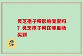 灵芝孢子粉影响复查吗？灵芝孢子粉在哪里能买到
