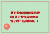 灵芝煮水后扔掉是浪费吗(灵芝煮水后扔掉可惜了吗？新闻解读。)